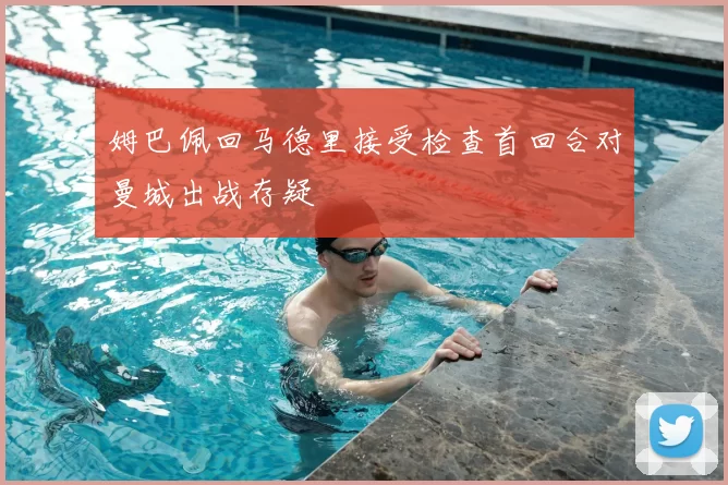 姆巴佩回马德里接受检查首回合对曼城出战存疑