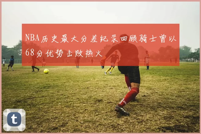 NBA历史最大分差纪录回顾骑士曾以68分优势击败热火