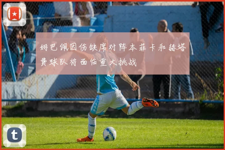 姆巴佩因伤缺席对阵本菲卡和赫塔费球队将面临重大挑战