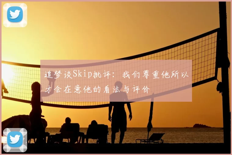 追梦谈Skip批评：我们尊重他所以才会在意他的看法与评价