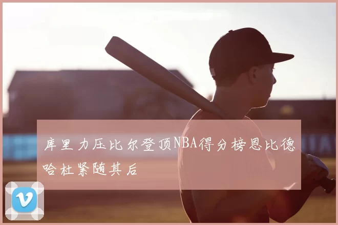 库里力压比尔登顶NBA得分榜恩比德哈杜紧随其后