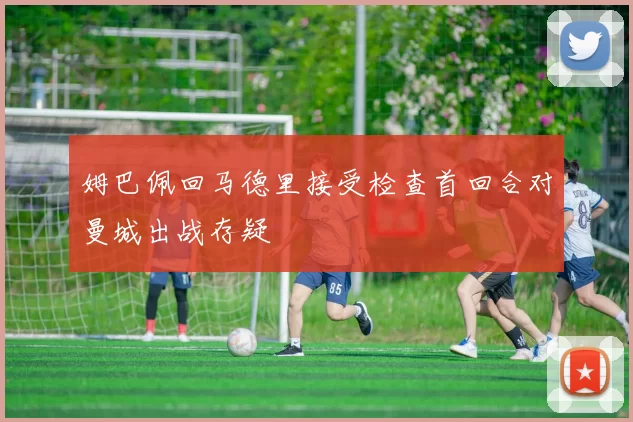 姆巴佩回马德里接受检查首回合对曼城出战存疑