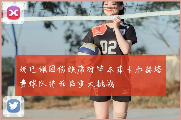 姆巴佩因伤缺席对阵本菲卡和赫塔费球队将面临重大挑战