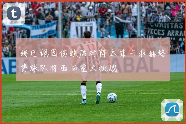 姆巴佩因伤缺席对阵本菲卡和赫塔费球队将面临重大挑战