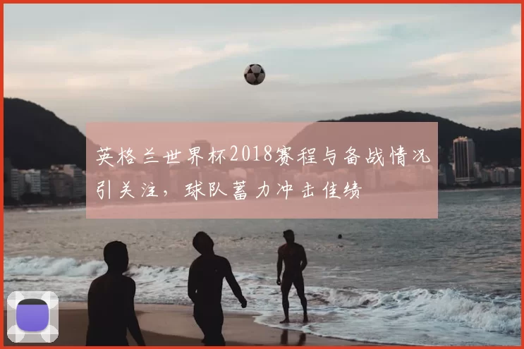 英格兰世界杯2018赛程与备战情况引关注,球队蓄力冲击佳绩