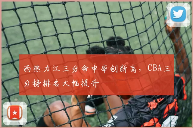 西热力江三分命中率创新高,CBA三分榜排名大幅提升