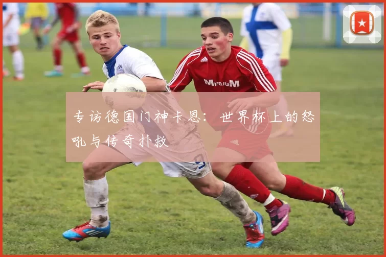 专访德国门神卡恩:世界杯上的怒吼与传奇扑救