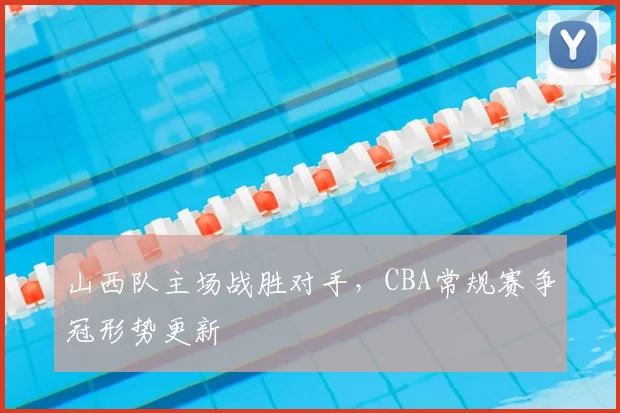 山西队主场战胜对手，CBA常规赛争冠形势更新