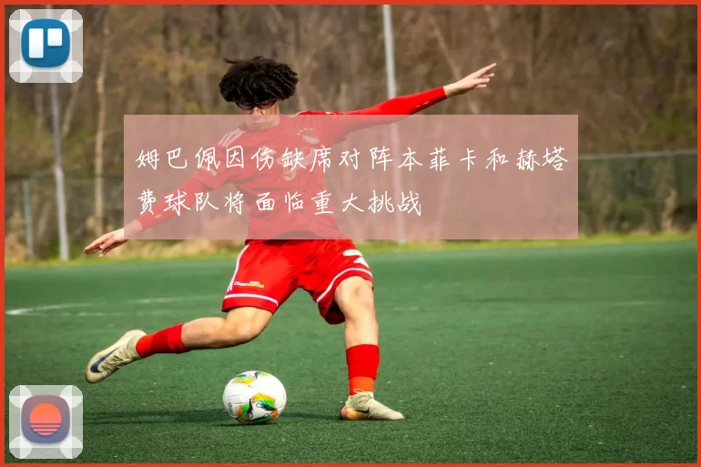 姆巴佩因伤缺席对阵本菲卡和赫塔费球队将面临重大挑战