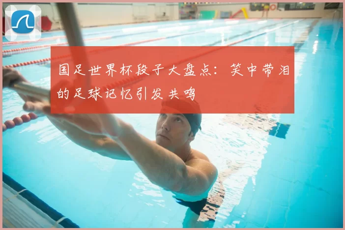 国足世界杯段子大盘点：笑中带泪的足球记忆引发共鸣
