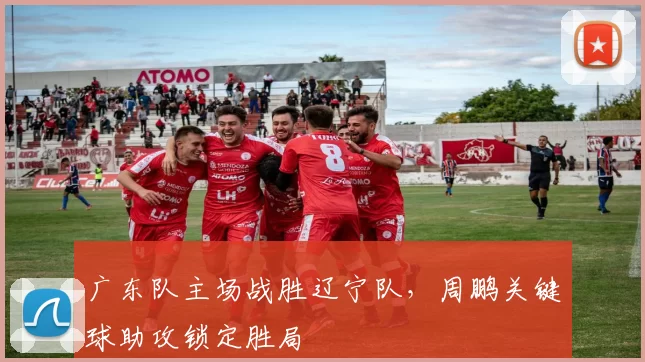 广东队主场战胜辽宁队，周鹏关键球助攻锁定胜局