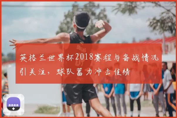 英格兰世界杯2018赛程与备战情况引关注,球队蓄力冲击佳绩