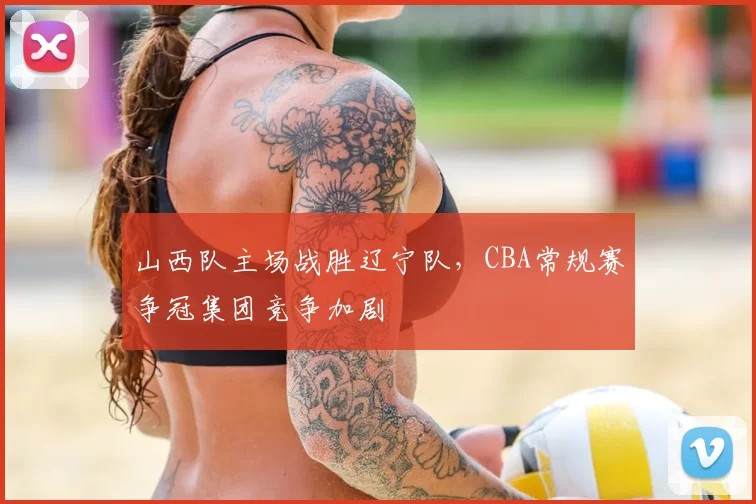 山西队主场战胜辽宁队,CBA常规赛争冠集团竞争加剧