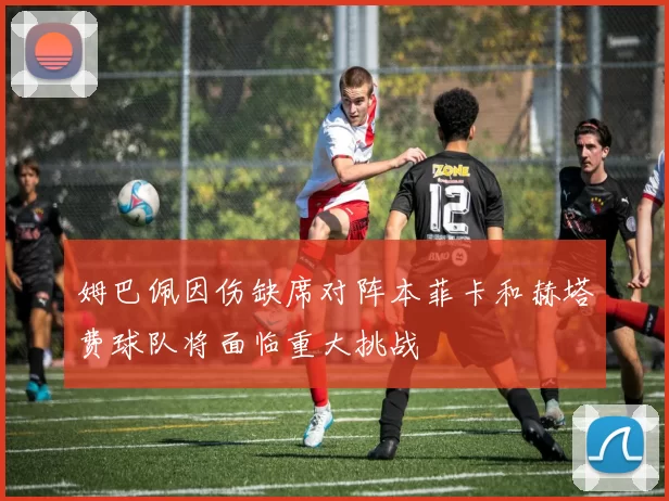 姆巴佩因伤缺席对阵本菲卡和赫塔费球队将面临重大挑战