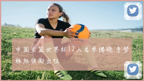 中国女篮世界杯12人名单揭晓 李梦韩旭领衔出征