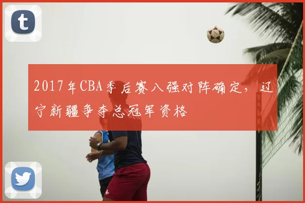 2017年CBA季后赛八强对阵确定，辽宁新疆争夺总冠军资格