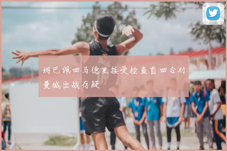 姆巴佩回马德里接受检查首回合对曼城出战存疑