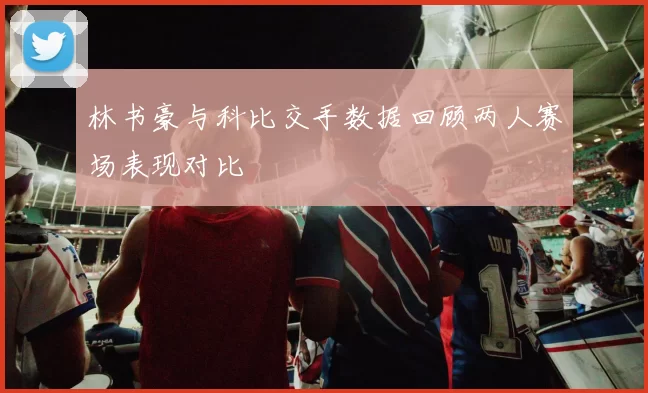 林书豪与科比交手数据回顾两人赛场表现对比