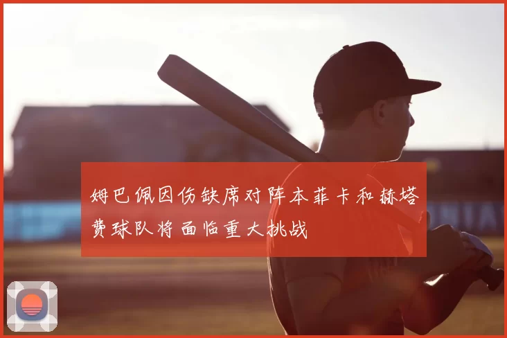 姆巴佩因伤缺席对阵本菲卡和赫塔费球队将面临重大挑战