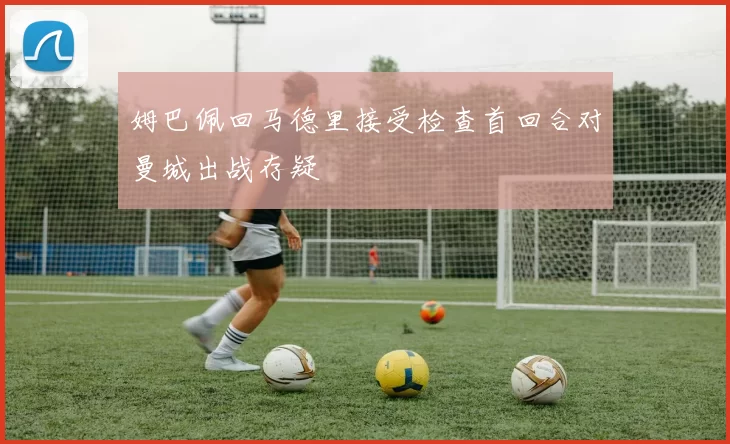 姆巴佩回马德里接受检查首回合对曼城出战存疑
