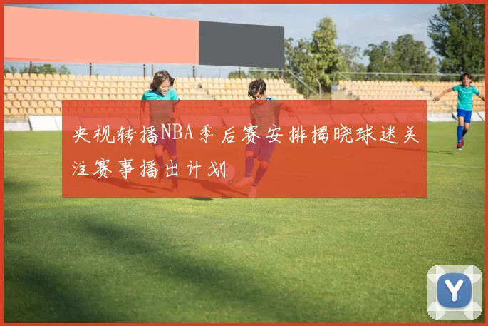 央视转播NBA季后赛安排揭晓球迷关注赛事播出计划