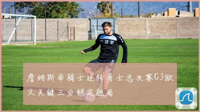 詹姆斯率骑士逆转勇士总决赛G3欧文关键三分锁定胜局