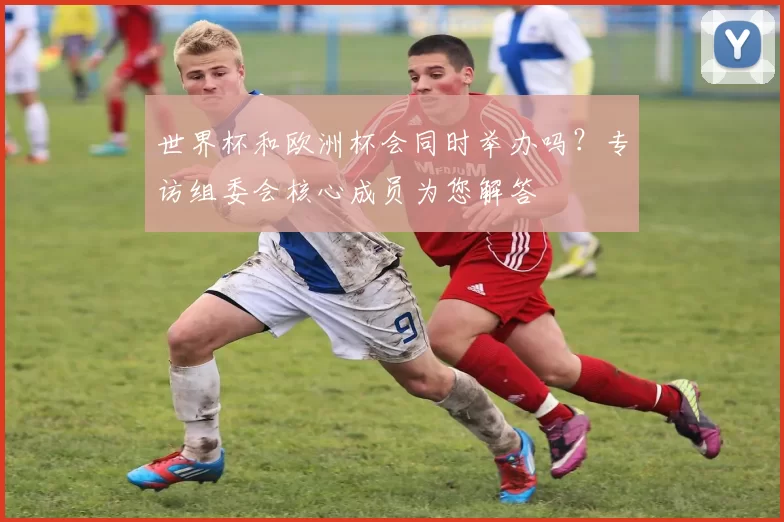 世界杯和欧洲杯会同时举办吗？专访组委会核心成员为您解答