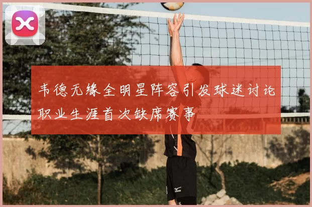 韦德无缘全明星阵容引发球迷讨论职业生涯首次缺席赛事