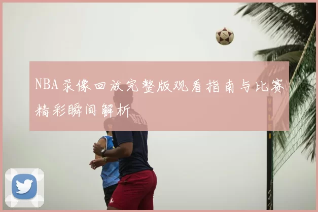 NBA录像回放完整版观看指南与比赛精彩瞬间解析