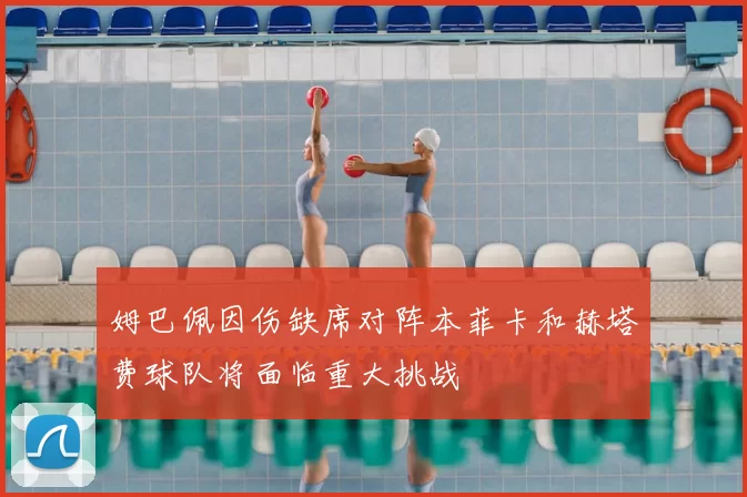 姆巴佩因伤缺席对阵本菲卡和赫塔费球队将面临重大挑战