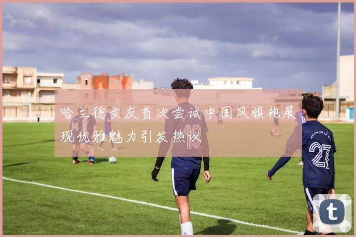 哈兰德女友首次尝试中国风旗袍展现优雅魅力引发热议