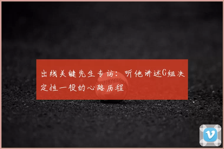 出线关键先生专访：听他讲述G组决定性一役的心路历程