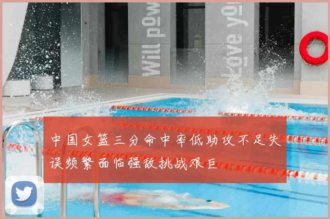 中国女篮三分命中率低助攻不足失误频繁面临强敌挑战艰巨