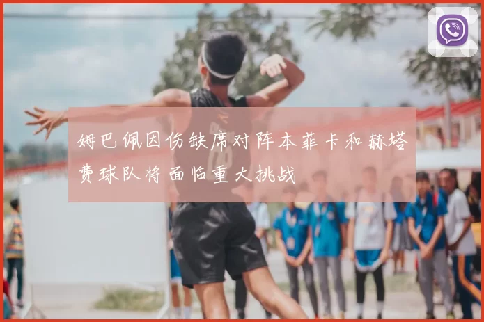 姆巴佩因伤缺席对阵本菲卡和赫塔费球队将面临重大挑战