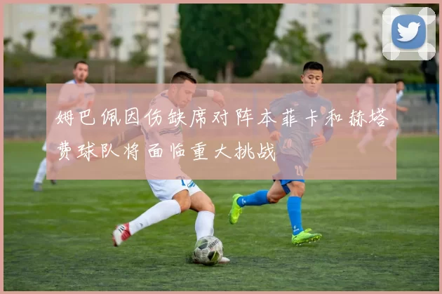 姆巴佩因伤缺席对阵本菲卡和赫塔费球队将面临重大挑战