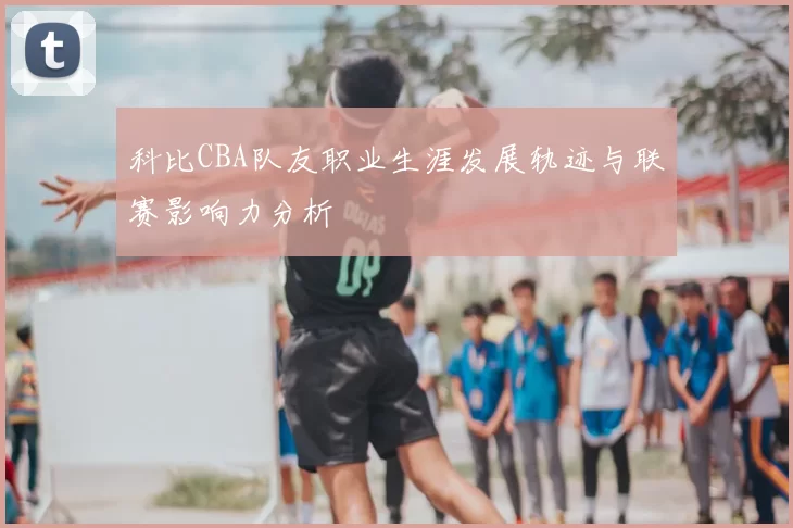 科比CBA队友职业生涯发展轨迹与联赛影响力分析