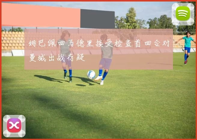 姆巴佩回马德里接受检查首回合对曼城出战存疑