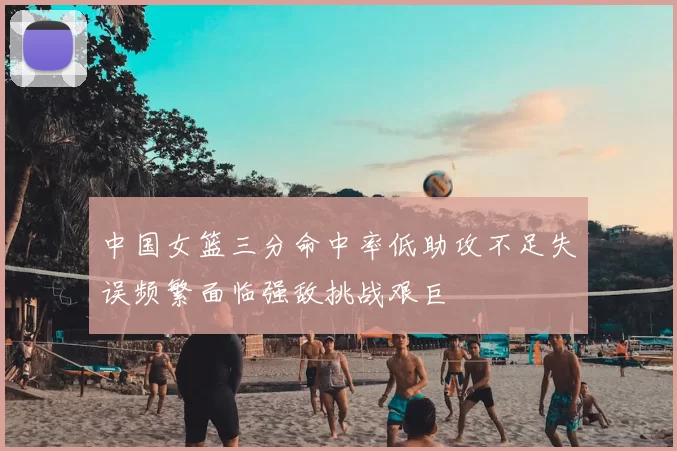 中国女篮三分命中率低助攻不足失误频繁面临强敌挑战艰巨