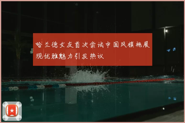 哈兰德女友首次尝试中国风旗袍展现优雅魅力引发热议