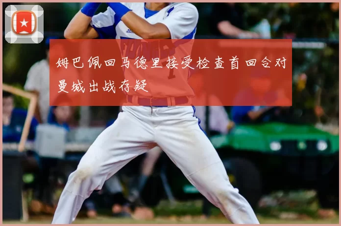 姆巴佩回马德里接受检查首回合对曼城出战存疑