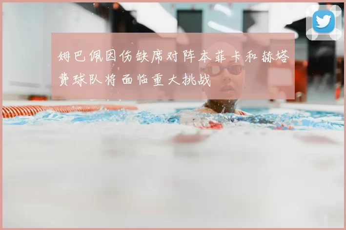 姆巴佩因伤缺席对阵本菲卡和赫塔费球队将面临重大挑战