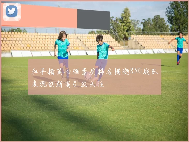 和平精英心理素质排名揭晓RNG战队表现创新高引发关注