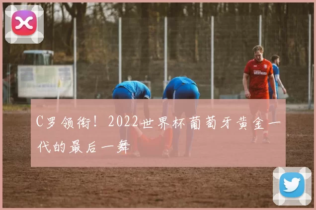 C罗领衔!2022世界杯葡萄牙黄金一代的最后一舞
