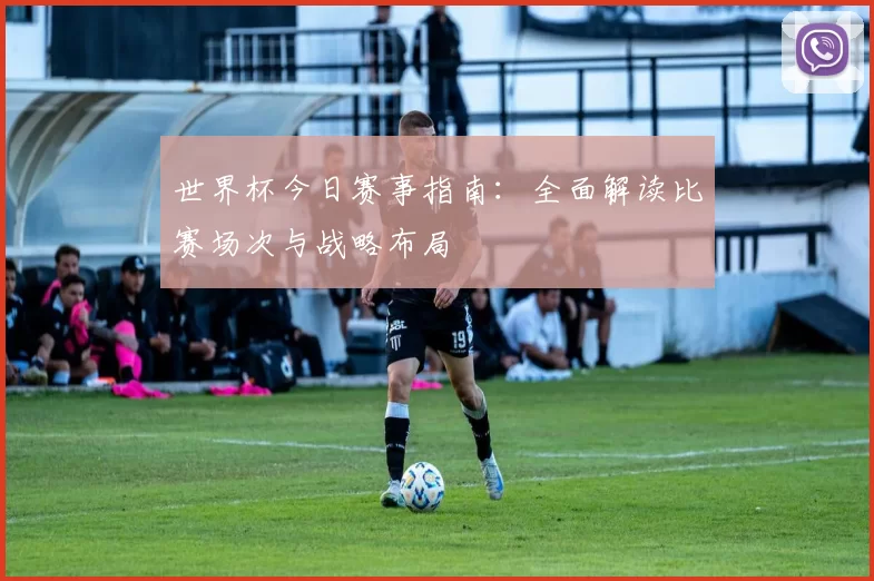 世界杯今日赛事指南:全面解读比赛场次与战略布局