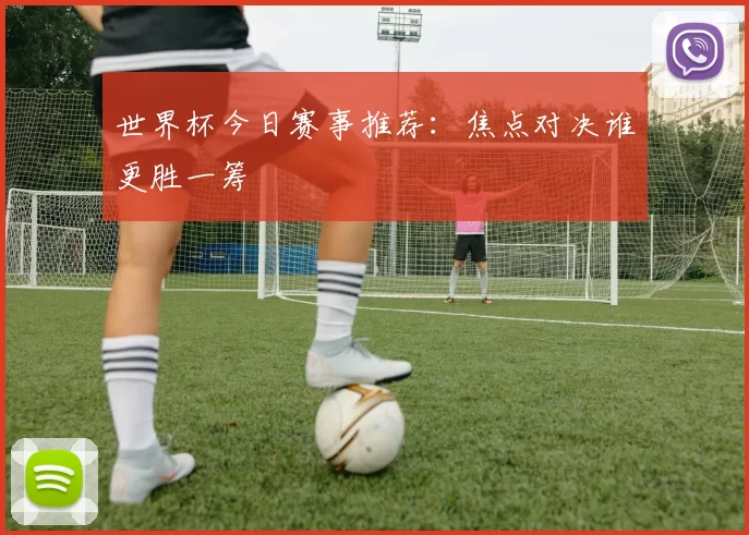 世界杯今日赛事推荐:焦点对决谁更胜一筹