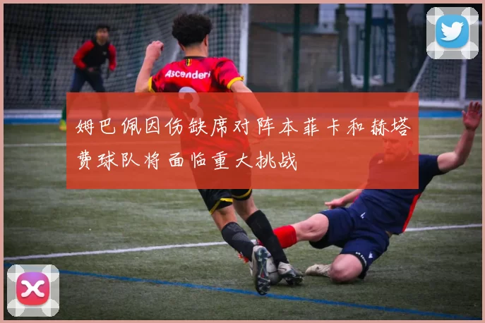 姆巴佩因伤缺席对阵本菲卡和赫塔费球队将面临重大挑战