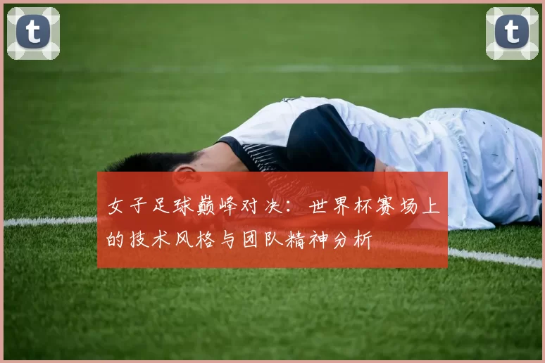 女子足球巅峰对决：世界杯赛场上的技术风格与团队精神分析
