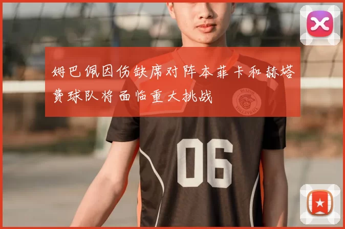 姆巴佩因伤缺席对阵本菲卡和赫塔费球队将面临重大挑战