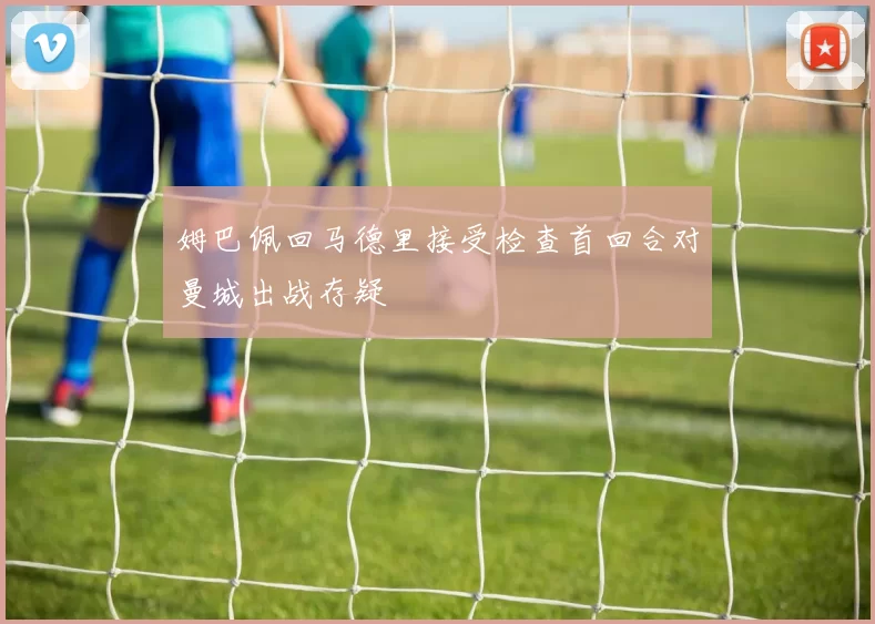 姆巴佩回马德里接受检查首回合对曼城出战存疑