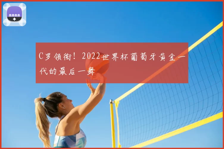 C罗领衔！2022世界杯葡萄牙黄金一代的最后一舞